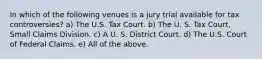 In which of the following venues is a jury trial available for tax controversies? a) The U.S. Tax Court. b) The U. S. Tax Court, Small Claims Division. c) A U. S. District Court. d) The U.S. Court of Federal Claims. e) All of the above.