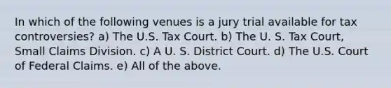 In which of the following venues is a jury trial available for tax controversies? a) The U.S. Tax Court. b) The U. S. Tax Court, Small Claims Division. c) A U. S. District Court. d) The U.S. Court of Federal Claims. e) All of the above.