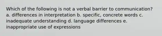 Which of the following is not a verbal barrier to communication? a. differences in interpretation b. specific, concrete words c. inadequate understanding d. language differences e. inappropriate use of expressions