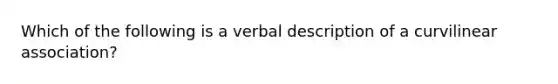 Which of the following is a verbal description of a curvilinear association?