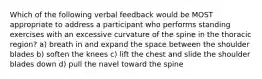 Which of the following verbal feedback would be MOST appropriate to address a participant who performs standing exercises with an excessive curvature of the spine in the thoracic region? a) breath in and expand the space between the shoulder blades b) soften the knees c) lift the chest and slide the shoulder blades down d) pull the navel toward the spine