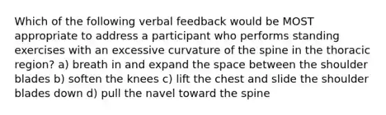 Which of the following verbal feedback would be MOST appropriate to address a participant who performs standing exercises with an excessive curvature of the spine in the thoracic region? a) breath in and expand the space between the shoulder blades b) soften the knees c) lift the chest and slide the shoulder blades down d) pull the navel toward the spine