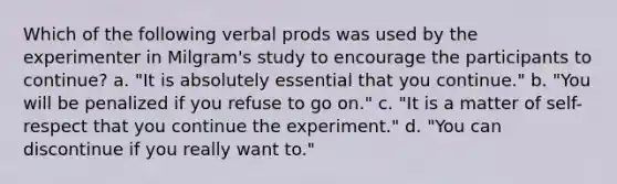 Which of the following verbal prods was used by the experimenter in Milgram's study to encourage the participants to continue? a. "It is absolutely essential that you continue." b. "You will be penalized if you refuse to go on." c. "It is a matter of self-respect that you continue the experiment." d. "You can discontinue if you really want to."