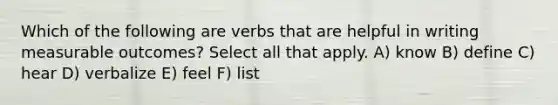 Which of the following are verbs that are helpful in writing measurable outcomes? Select all that apply. A) know B) define C) hear D) verbalize E) feel F) list