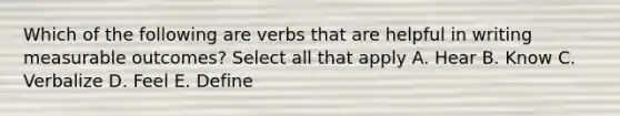 Which of the following are verbs that are helpful in writing measurable outcomes? Select all that apply A. Hear B. Know C. Verbalize D. Feel E. Define