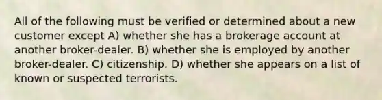 All of the following must be verified or determined about a new customer except A) whether she has a brokerage account at another broker-dealer. B) whether she is employed by another broker-dealer. C) citizenship. D) whether she appears on a list of known or suspected terrorists.