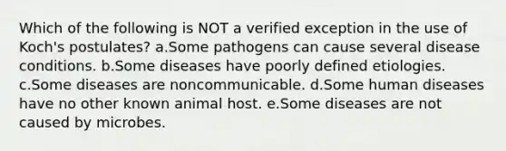 Which of the following is NOT a verified exception in the use of Koch's postulates? a.Some pathogens can cause several disease conditions. b.Some diseases have poorly defined etiologies. c.Some diseases are noncommunicable. d.Some human diseases have no other known animal host. e.Some diseases are not caused by microbes.