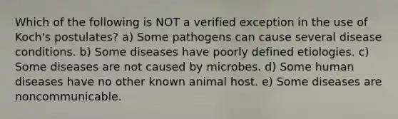 Which of the following is NOT a verified exception in the use of Koch's postulates? a) Some pathogens can cause several disease conditions. b) Some diseases have poorly defined etiologies. c) Some diseases are not caused by microbes. d) Some human diseases have no other known animal host. e) Some diseases are noncommunicable.