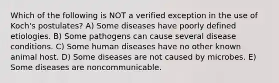 Which of the following is NOT a verified exception in the use of Koch's postulates? A) Some diseases have poorly defined etiologies. B) Some pathogens can cause several disease conditions. C) Some human diseases have no other known animal host. D) Some diseases are not caused by microbes. E) Some diseases are noncommunicable.