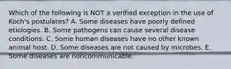 Which of the following is NOT a verified exception in the use of Koch's postulates? A. Some diseases have poorly defined etiologies. B. Some pathogens can cause several disease conditions. C. Some human diseases have no other known animal host. D. Some diseases are not caused by microbes. E. Some diseases are noncommunicable.