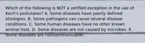 Which of the following is NOT a verified exception in the use of Koch's postulates? A. Some diseases have poorly defined etiologies. B. Some pathogens can cause several disease conditions. C. Some human diseases have no other known animal host. D. Some diseases are not caused by microbes. E. Some diseases are noncommunicable.