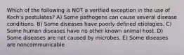 Which of the following is NOT a verified exception in the use of Koch's postulates? A) Some pathogens can cause several disease conditions. B) Some diseases have poorly defined etiologies. C) Some human diseases have no other known animal host. D) Some diseases are not caused by microbes. E) Some diseases are noncommunicable