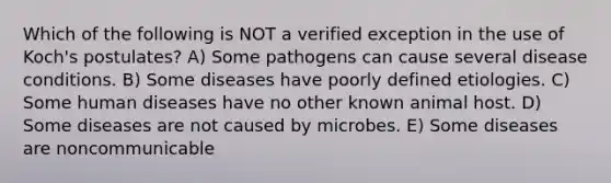 Which of the following is NOT a verified exception in the use of Koch's postulates? A) Some pathogens can cause several disease conditions. B) Some diseases have poorly defined etiologies. C) Some human diseases have no other known animal host. D) Some diseases are not caused by microbes. E) Some diseases are noncommunicable