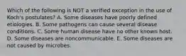 Which of the following is NOT a verified exception in the use of Koch's postulates? A. Some diseases have poorly defined etiologies. B. Some pathogens can cause several disease conditions. C. Some human disease have no other known host. D. Some diseases are noncommunicable. E. Some diseases are not caused by microbes.