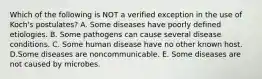 Which of the following is NOT a verified exception in the use of Koch's postulates? A. Some diseases have poorly defined etiologies. B. Some pathogens can cause several disease conditions. C. Some human disease have no other known host. D.Some diseases are noncommunicable. E. Some diseases are not caused by microbes.