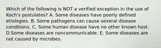 Which of the following is NOT a verified exception in the use of Koch's postulates? A. Some diseases have poorly defined etiologies. B. Some pathogens can cause several disease conditions. C. Some human disease have no other known host. D.Some diseases are noncommunicable. E. Some diseases are not caused by microbes.