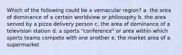 Which of the following could be a vernacular region? a. the area of dominance of a certain worldview or philosophy b. the area served by a pizza delivery person c. the area of dominance of a television station d. a sports "conference" or area within which sports teams compete with one another e. the market area of a supermarket