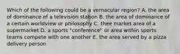 Which of the following could be a vernacular region? A. the area of dominance of a television station B. the area of dominance of a certain worldview or philosophy C. thee market area of a supermarket D. a sports "conference" or area within sports teams compete with one another E. the area served by a pizza delivery person