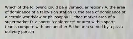 Which of the following could be a vernacular region? A. the area of dominance of a television station B. the area of dominance of a certain worldview or philosophy C. thee market area of a supermarket D. a sports "conference" or area within sports teams compete with one another E. the area served by a pizza delivery person