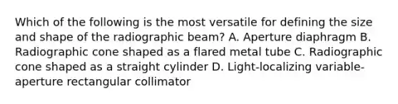 Which of the following is the most versatile for defining the size and shape of the radiographic beam? A. Aperture diaphragm B. Radiographic cone shaped as a flared metal tube C. Radiographic cone shaped as a straight cylinder D. Light-localizing variable-aperture rectangular collimator