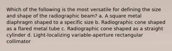 Which of the following is the most versatile for defining the size and shape of the radiographic beam? a. A square metal diaphragm shaped to a specific size b. Radiographic cone shaped as a flared metal tube c. Radiographic cone shaped as a straight cylinder d. Light-localizing variable-aperture rectangular collimator