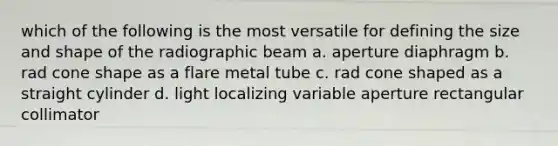 which of the following is the most versatile for defining the size and shape of the radiographic beam a. aperture diaphragm b. rad cone shape as a flare metal tube c. rad cone shaped as a straight cylinder d. light localizing variable aperture rectangular collimator