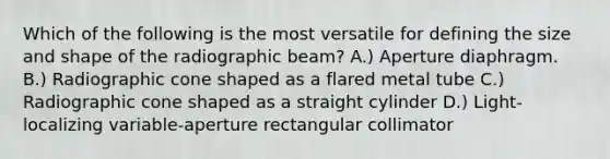 Which of the following is the most versatile for defining the size and shape of the radiographic beam? A.) Aperture diaphragm. B.) Radiographic cone shaped as a flared metal tube C.) Radiographic cone shaped as a straight cylinder D.) Light-localizing variable-aperture rectangular collimator