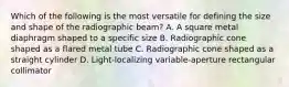 Which of the following is the most versatile for defining the size and shape of the radiographic beam? A. A square metal diaphragm shaped to a specific size B. Radiographic cone shaped as a flared metal tube C. Radiographic cone shaped as a straight cylinder D. Light-localizing variable-aperture rectangular collimator