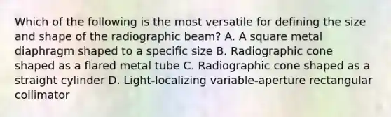 Which of the following is the most versatile for defining the size and shape of the radiographic beam? A. A square metal diaphragm shaped to a specific size B. Radiographic cone shaped as a flared metal tube C. Radiographic cone shaped as a straight cylinder D. Light-localizing variable-aperture rectangular collimator