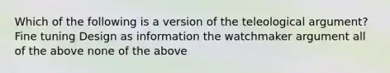 Which of the following is a version of the teleological argument? Fine tuning Design as information the watchmaker argument all of the above none of the above