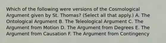 Which of the following were versions of the Cosmological Argument given by St. Thomas? (Select all that apply.) A. The Ontological Argument B. The Teleological Argument C. The Argument from Motion D. The Argument from Degrees E. The Argument from Causation F. The Argument from Contingency