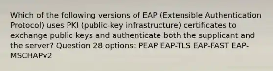 Which of the following versions of EAP (Extensible Authentication Protocol) uses PKI (public-key infrastructure) certificates to exchange public keys and authenticate both the supplicant and the server? Question 28 options: PEAP EAP-TLS EAP-FAST EAP-MSCHAPv2