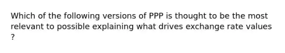 Which of the following versions of PPP is thought to be the most relevant to possible explaining what drives exchange rate values ?