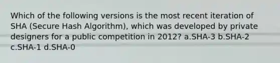 Which of the following versions is the most recent iteration of SHA (Secure Hash Algorithm), which was developed by private designers for a public competition in 2012? a.SHA-3 b.SHA-2 c.SHA-1 d.SHA-0