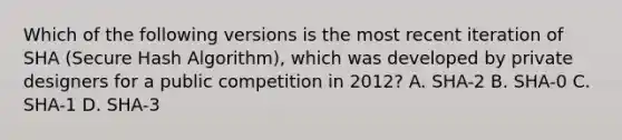 Which of the following versions is the most recent iteration of SHA (Secure Hash Algorithm), which was developed by private designers for a public competition in 2012? A. SHA-2 B. SHA-0 C. SHA-1 D. SHA-3