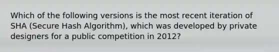 Which of the following versions is the most recent iteration of SHA (Secure Hash Algorithm), which was developed by private designers for a public competition in 2012?