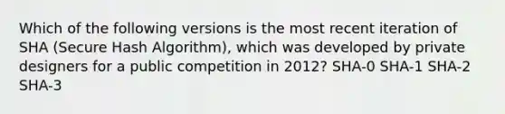 Which of the following versions is the most recent iteration of SHA (Secure Hash Algorithm), which was developed by private designers for a public competition in 2012? SHA-0 SHA-1 SHA-2 SHA-3