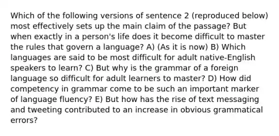 Which of the following versions of sentence 2 (reproduced below) most effectively sets up the main claim of the passage? But when exactly in a person's life does it become difficult to master the rules that govern a language? A) (As it is now) B) Which languages are said to be most difficult for adult native-English speakers to learn? C) But why is the grammar of a foreign language so difficult for adult learners to master? D) How did competency in grammar come to be such an important marker of language fluency? E) But how has the rise of text messaging and tweeting contributed to an increase in obvious grammatical errors?