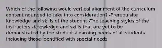 Which of the following would vertical alignment of the curriculum content not need to take into consideration? -Prerequisite knowledge and skills of the student -The teaching styles of the instructors -Knowledge and skills that are yet to be demonstrated by the student -Learning needs of all students including those identified with special needs