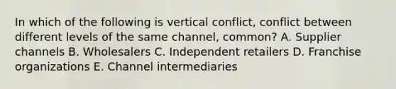 In which of the following is vertical​ conflict, conflict between different levels of the same​ channel, common? A. Supplier channels B. Wholesalers C. Independent retailers D. Franchise organizations E. Channel intermediaries