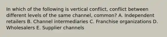 In which of the following is vertical​ conflict, conflict between different levels of the same​ channel, common? A. Independent retailers B. Channel intermediaries C. Franchise organizations D. Wholesalers E. Supplier channels