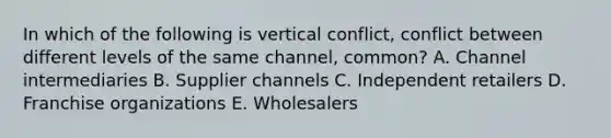 In which of the following is vertical​ conflict, conflict between different levels of the same​ channel, common? A. Channel intermediaries B. Supplier channels C. Independent retailers D. Franchise organizations E. Wholesalers