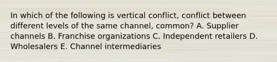 In which of the following is vertical​ conflict, conflict between different levels of the same​ channel, common? A. Supplier channels B. Franchise organizations C. Independent retailers D. Wholesalers E. Channel intermediaries