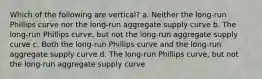 Which of the following are vertical? a. Neither the long-run Phillips curve nor the long-run aggregate supply curve b. The long-run Phillips curve, but not the long-run aggregate supply curve c. Both the long-run Phillips curve and the long-run aggregate supply curve d. The long-run Phillips curve, but not the long-run aggregate supply curve