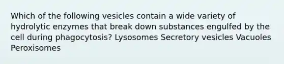 Which of the following vesicles contain a wide variety of hydrolytic enzymes that break down substances engulfed by the cell during phagocytosis? Lysosomes Secretory vesicles Vacuoles Peroxisomes