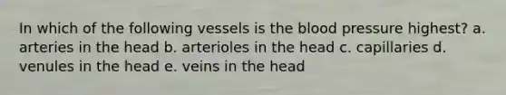 In which of the following vessels is the blood pressure highest? a. arteries in the head b. arterioles in the head c. capillaries d. venules in the head e. veins in the head