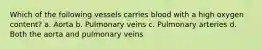 Which of the following vessels carries blood with a high oxygen content? a. Aorta b. Pulmonary veins c. Pulmonary arteries d. Both the aorta and pulmonary veins