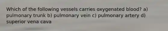 Which of the following vessels carries oxygenated blood? a) pulmonary trunk b) pulmonary vein c) pulmonary artery d) superior vena cava