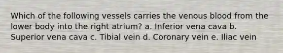 Which of the following vessels carries the venous blood from the lower body into the right atrium? a. Inferior vena cava b. Superior vena cava c. Tibial vein d. Coronary vein e. Iliac vein