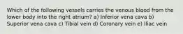 Which of the following vessels carries the venous blood from the lower body into the right atrium? a) Inferior vena cava b) Superior vena cava c) Tibial vein d) Coronary vein e) Iliac vein